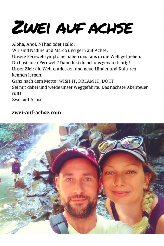 Aloha, Ahoi, Ni hao oder Hallo! Wir sind Nadine und Marco und gern auf Achse. Unsere Fernwehsymptome haben uns raus in die Welt getrieben. Du hast auch Fernweh? Dann bist du bei uns genau richtig! Unser Ziel: die Welt entdecken und neue Länder und Kulturen kennen lernen. Ganz nach dem Motto: WISH IT, DREAM IT, DO IT Sei mit dabei und werde unser Weggefährte. Das nächste Abenteuer ruft! Zwei auf Achse