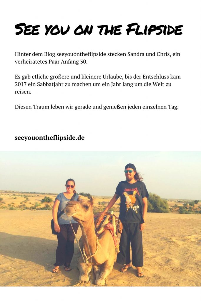  Hinter dem Blog seeyouontheflipside stecken Sandra und Chris, ein verheiratetes Paar Anfang 30. Es gab etliche größere und kleinere Urlaube, bis der Entschluss kam 2017 ein Sabbatjahr zu machen um ein Jahr lang um die Welt zu reisen. Diesen Traum leben wir gerade und genießen jeden einzelnen Tag.